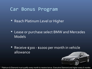 Car Bonus Program

             Reach Platinum Level or Higher


             Lease or purchase select BMW and Mercedes
                Models

             Receive $300 - $1000 per month in vehicle
                allowance


* Platinum & Diamond must qualify every month to receive bonus. Executive Diamond and higher every 6 months
 