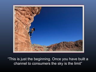 “This is just the beginning. Once you have built a
    channel to consumers the sky is the limit”
 
