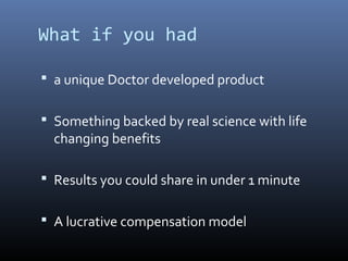 What if you had

 a unique Doctor developed product


 Something backed by real science with life
  changing benefits

 Results you could share in under 1 minute


 A lucrative compensation model
 