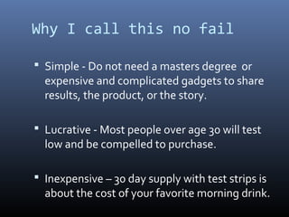 Why I call this no fail

 Simple - Do not need a masters degree or
  expensive and complicated gadgets to share
  results, the product, or the story.

 Lucrative - Most people over age 30 will test
  low and be compelled to purchase.

 Inexpensive – 30 day supply with test strips is
  about the cost of your favorite morning drink.
 
