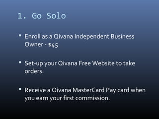 1. Go Solo

 Enroll as a Qivana Independent Business
  Owner - $45

 Set-up your Qivana Free Website to take
  orders.

 Receive a Qivana MasterCard Pay card when
  you earn your first commission.
 