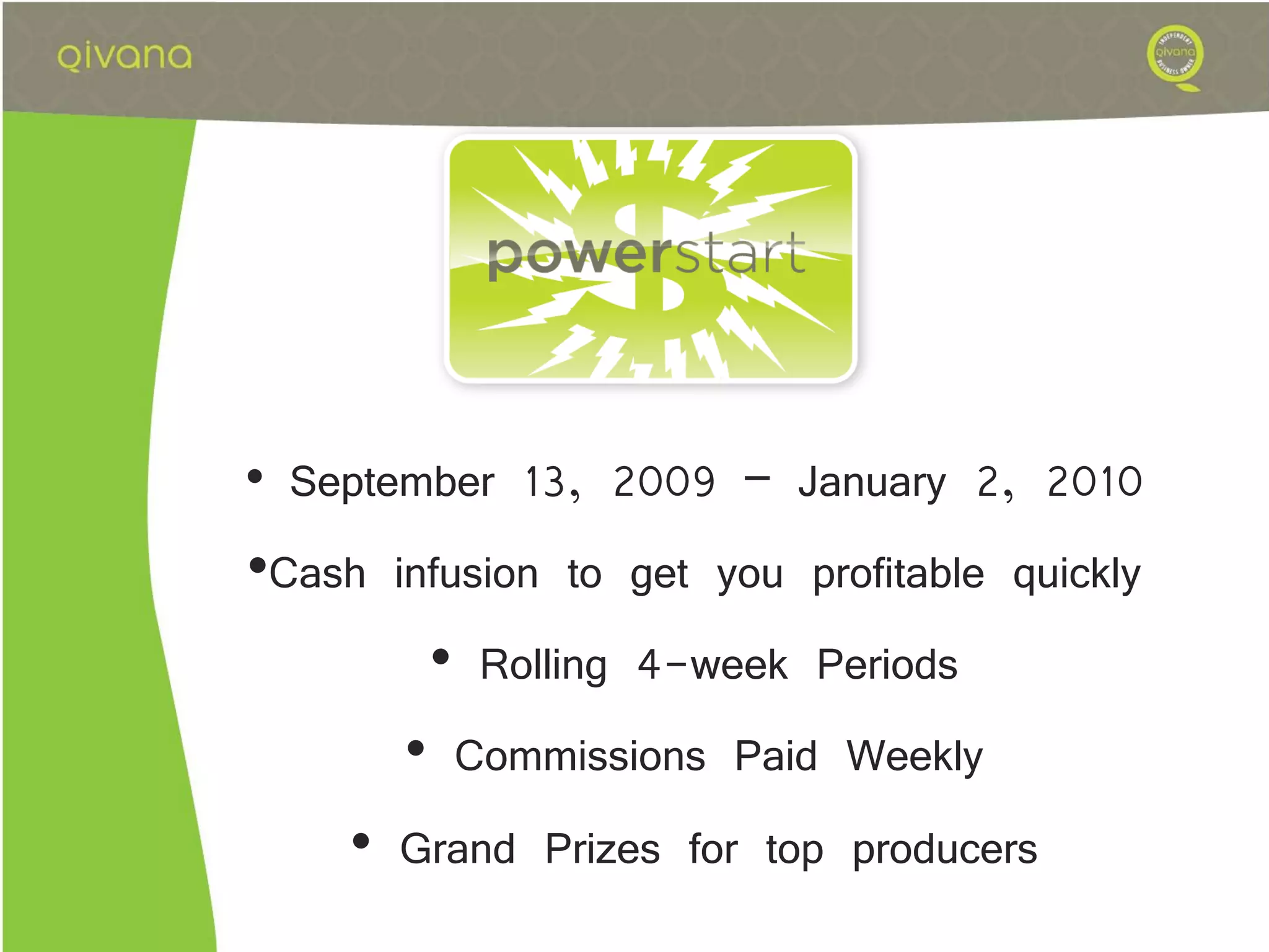 • September 13, 2009 – January 2, 2010
•Cash infusion to get you profitable quickly
        • Rolling 4-week Periods
       • Commissions Paid Weekly
    • Grand Prizes for top producers
 