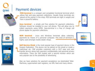 WIN terminal - Linux and Windows terminals allow collecting
payments by means of a personal computer. This kind of terminal is
highly used amongst mobile dealer shops.
POS-terminal is a compact and completely functional terminal which
allows fast and easy payment collections. Usually these terminals are
placed at the cashier in the shop. POS terminals are light in weight and
have a powerful battery.
Self-Service Kiosk is the most popular type of payment device in the
Russian Federation. This device can be placed on the street or inside a
mall/shop/ etc. SSK provides customers with a 24/7 easy and user
friendly service along with payment confidentiality and personal privacy
information. There are SSK models with a second monitor which are
very popular due to the possibility of advertising.
Java terminal – a simple and free solution for payment collections.
Software should be installed to your cell phone. This will allow you to
collect payments using GPRS. Java-terminal is a free of charge cell
phone applet for payment collections.
Payment devices
14
Also we have solutions for payment acceptance via Automated Teller
Machines, supermarket cash registers, via XML feed and many others.
 
