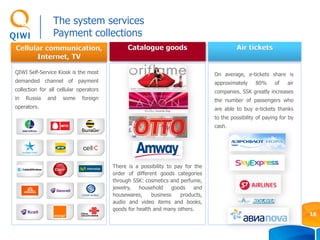 Cellular communication,
Internet, TV
Air tickets
QIWI Self-Service Kiosk is the most
demanded channel of payment
collection for all cellular operators
in Russia and some foreign
operators.
On average, e-tickets share is
approximately 80% of air
companies. SSK greatly increases
the number of passengers who
are able to buy e-tickets thanks
to the possibility of paying for by
cash.
Catalogue goods
There is a possibility to pay for the
order of different goods categories
through SSK: cosmetics and perfume,
jewelry, household goods and
housewares, business products,
audio and video items and books,
goods for health and many others.
The system services
Payment collections
16
 