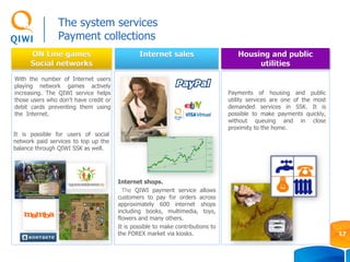 ON Line games
Social networks
Housing and public
utilities
Internet sales
Internet shops.
The QIWI payment service allows
customers to pay for orders across
approximately 600 internet shops
including books, multimedia, toys,
flowers and many others.
It is possible to make contributions to
the FOREX market via kiosks.
It is possible for users of social
network paid services to top up the
balance through QIWI SSK as well.
With the number of Internet users
playing network games actively
increasing. The QIWI service helps
those users who don’t have credit or
debit cards preventing them using
the Internet.
Payments of housing and public
utility services are one of the most
demanded services in SSK. It is
possible to make payments quickly,
without queuing and in close
proximity to the home.
The system services
Payment collections
17
 