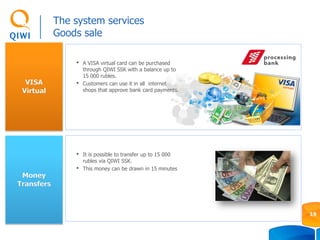 VISA
Virtual
The system services
Goods sale
19
Money
Transfers
• It is possible to transfer up to 15 000
rubles via QIWI SSK.
• This money can be drawn in 15 minutes
• A VISA virtual card can be purchased
through QIWI SSK with a balance up to
15 000 rubles.
• Customers can use it in all internet
shops that approve bank card payments.
 