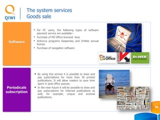 Software
Periodicals
subscription
• By using this service it is possible to draw and
pay subscriptions for more than 30 printed
publications. It will allow readers to save time
spent in post office queues.
• In the near future it will be possible to draw and
pay subscriptions for Internet publications as
well, for example, unique and archival
publications.
• For PC users, the following types of software
payment service are available:-
• Purchase of MS Office licensed keys
• Antivirus programs Kasperskiy and DrWeb annual
license
• Purchase of navigation software
The system services
Goods sale
20
 