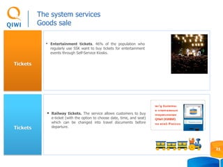 Tickets
Tickets
• Entertainment tickets. 46% of the population who
regularly use SSK want to buy tickets for entertainment
events through Self-Service Kiosks.
• Railway tickets. The service allows customers to buy
e-ticket (with the option to choose date, time, and seat)
which can be changed into travel documents before
departure.
The system services
Goods sale
21
 