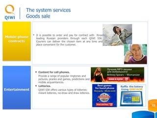 Mobile phone
contracts
• It is possible to order and pay for contract with three
leading Russian providers through each QIWI SSK.
Couriers can deliver the chosen item at any time and
place convenient for the customer.
The system services
Goods sale
22
Entertainment
• Content for cell phones.
Provide a range of popular ringtones and
pictures, pranks and games, predictions and
mobile acquaintances.
• Lotteries.
QIWI SSK offers various types of lotteries:
instant lotteries, no-draw and draw lotteries.
 