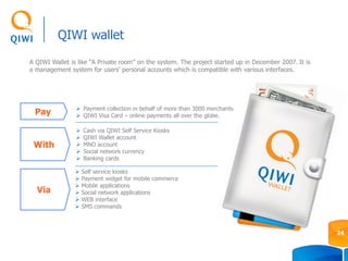 A QIWI Wallet is like “A Private room” on the system. The project started up in December 2007. It is
a management system for users’ personal accounts which is compatible with various interfaces.
QIWI wallet
24
 Self service kiosks
 Payment widget for mobile commerce
 Mobile applications
 Social network applications
 WEB interface
 SMS commands
Pay  Payment collection in behalf of more than 3000 merchants
 QIWI Visa Card – online payments all over the globe.
 Cash via QIWI Self Service Kiosks
 QIWI Wallet account
 MNO account
 Social network currency
 Banking cards
With
Via
 