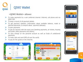 To make payments by a user preferred channel: Internet, cell phone and via
QIWI SSK.
 To keep a record of all payment details.
 To get payment statistics (information about available balance, made or
planned payments, to enquire about payment statuses).
 To plan payments.
 To pay for services with the exact sum (banking payments, air tickets, housing
and public utility payments and others).
 To save change on the personal account as well as funds of undelivered
payments.
 To make calls and send SMS all over the world.
 To pay for the goods on the Internet.
«QIWI Wallet» allows:
QIWI Wallet
25
 