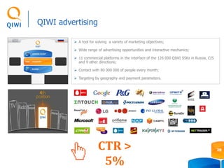 QIWI advertising
 A tool for solving a variety of marketing objectives;
 Wide range of advertising opportunities and interactive mechanics;
 11 commercial platforms in the interface of the 126 000 QIWI SSKs in Russia, CIS
and 9 other directions;
 Contact with 80 000 000 of people every month;
 Targeting by geography and payment parameters.
CTR >
5%
28
 