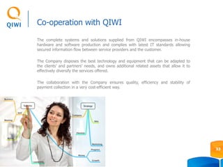 Co-operation with QIWI
The complete systems and solutions supplied from QIWI encompasses in-house
hardware and software production and complies with latest IT standards allowing
secured information flow between service providers and the customer.
The Company disposes the best technology and equipment that can be adapted to
the clients’ and partners’ needs, and owns additional related assets that allow it to
effectively diversify the services offered.
The collaboration with the Company ensures quality, efficiency and stability of
payment collection in a very cost-efficient way.
33
 