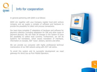Info for cooperation
In general partnering with QIWI is as follows:
QIWI Ltd. together with your Company register local joint venture
company and we supply a complex of software and hardware to
provide the possibility to collect and process transactions.
Our team does complete IT adaptation of hardware and software for
payment collection (including adaptation for SSK and other types of
payment devices). We will make all changes in the System to have
the possibility to collect local currency. Furthermore, we will do
System’s full translation, which means translation of interfaces,
information on receipts, SSK “voice”, stickers, banners and other.
We can provide our consumer with highly professional technical
maintenance of our SSK network along with 24/7 call centre.
To enroll this system and its successful development we need
gateways for direct top up from Mobile Operators.
34
 