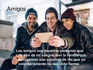 Amigos
Los amigos son aquellas personas que
no son de mi sangre, son la familia que
escogemos son aquellos de los que yo
voluntariamente he decidido fiarme
 