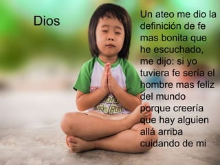 Dios
Un ateo me dio la
definición de fe
mas bonita que
he escuchado,
me dijo: si yo
tuviera fe sería el
hombre mas feliz
del mundo
porque creería
que hay alguien
allá arriba
cuidando de mi
 