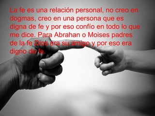 La fe es una relación personal, no creo en
dogmas, creo en una persona que es
digna de fe y por eso confío en todo lo que
me dice. Para Abrahan o Moises padres
de la fe Dios era su amigo y por eso era
digno de fe.
 