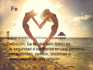 Fe
Definición: La fe (del latín fides) es
la seguridad o confianza en una persona,
cosa, deidad, opinión, doctrinas o
enseñanzas de una religión
 