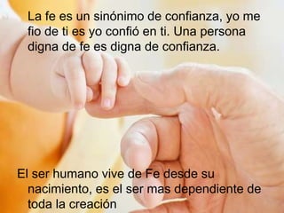 La fe es un sinónimo de confianza, yo me
fio de ti es yo confió en ti. Una persona
digna de fe es digna de confianza.
El ser humano vive de Fe desde su
nacimiento, es el ser mas dependiente de
toda la creación
 