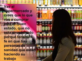 Vas al
supermercado y
crees que lo que
vas a comprar
esta en buen
estado, que no
esta envenenado
porque tenemos
fe en que hay
personas de
sanidad que están
haciendo su
trabajo
 