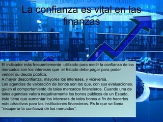 La confianza es vital en las
finanzas
El indicador más frecuentemente utilizado para medir la confianza de los
mercados son los intereses que el Estado debe pagar para poder
vender su deuda pública.
A mayor desconfianza, mayores los intereses, y viceversa.
Las agencias de valoración de bonos son las que, con sus evaluaciones,
guían el comportamiento de tales mercados financieros. Cuando una de
tales agencias valora negativamente los bonos públicos de un Estado,
éste tiene que aumentar los intereses de tales bonos a fin de hacerlos
más atractivos para las instituciones financieras. Es lo que se llama
“recuperar la confianza de los mercados”.
 
