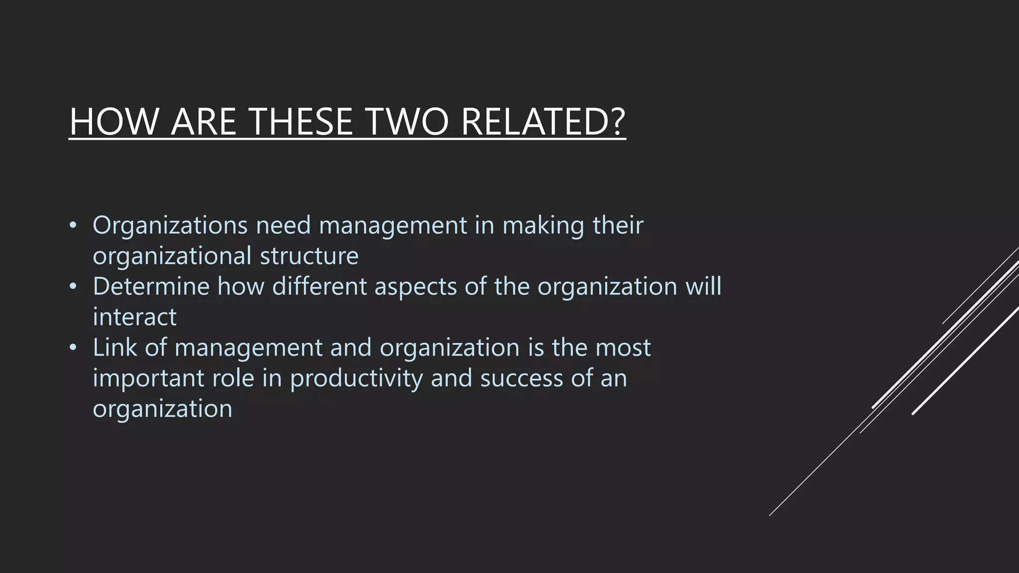 HOW ARE THESE TWO RELATED?
• Organizations need management in making their
organizational structure
• Determine how different aspects of the organization will
interact
• Link of management and organization is the most
important role in productivity and success of an
organization
 