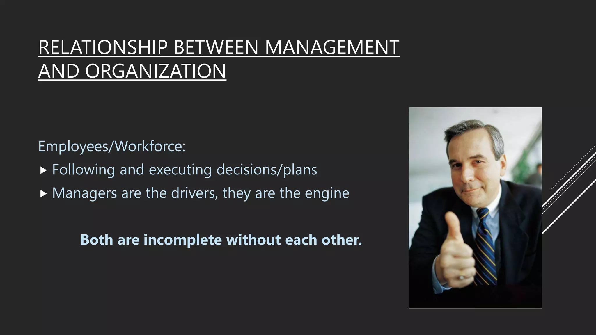 RELATIONSHIP BETWEEN MANAGEMENT
AND ORGANIZATION
Employees/Workforce:
 Following and executing decisions/plans
 Managers are the drivers, they are the engine
Both are incomplete without each other.
 