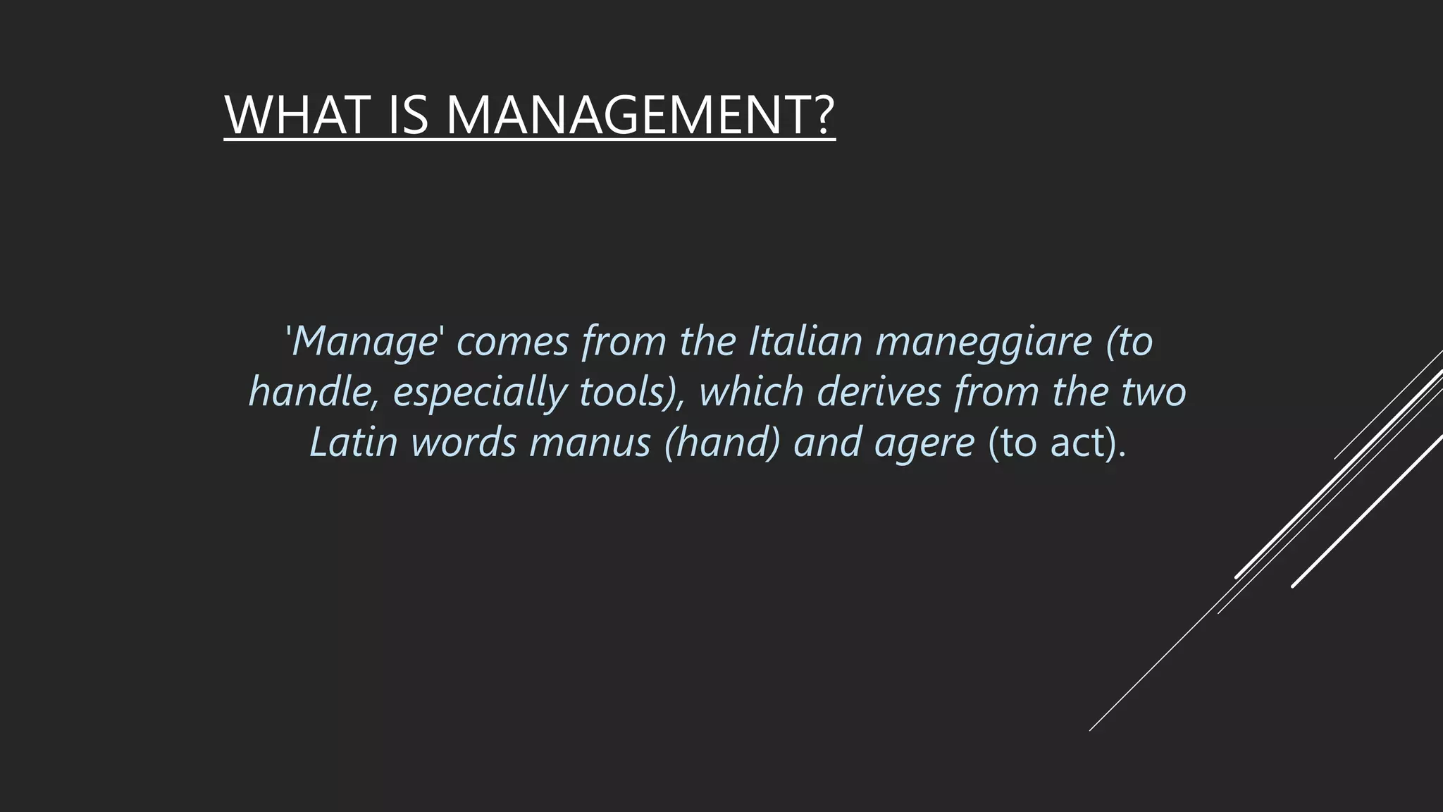WHAT IS MANAGEMENT?
'Manage' comes from the Italian maneggiare (to
handle, especially tools), which derives from the two
Latin words manus (hand) and agere (to act).
 