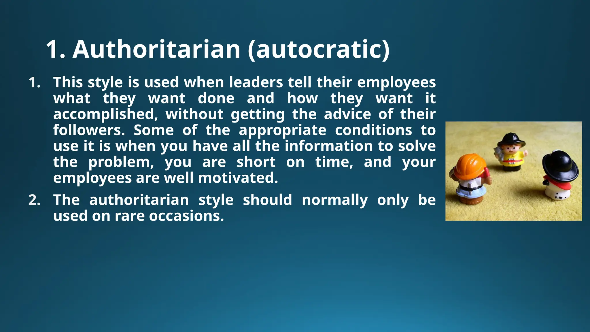 1. Authoritarian (autocratic)
1. This style is used when leaders tell their employees
what they want done and how they want it
accomplished, without getting the advice of their
followers. Some of the appropriate conditions to
use it is when you have all the information to solve
the problem, you are short on time, and your
employees are well motivated.
2. The authoritarian style should normally only be
used on rare occasions.
 