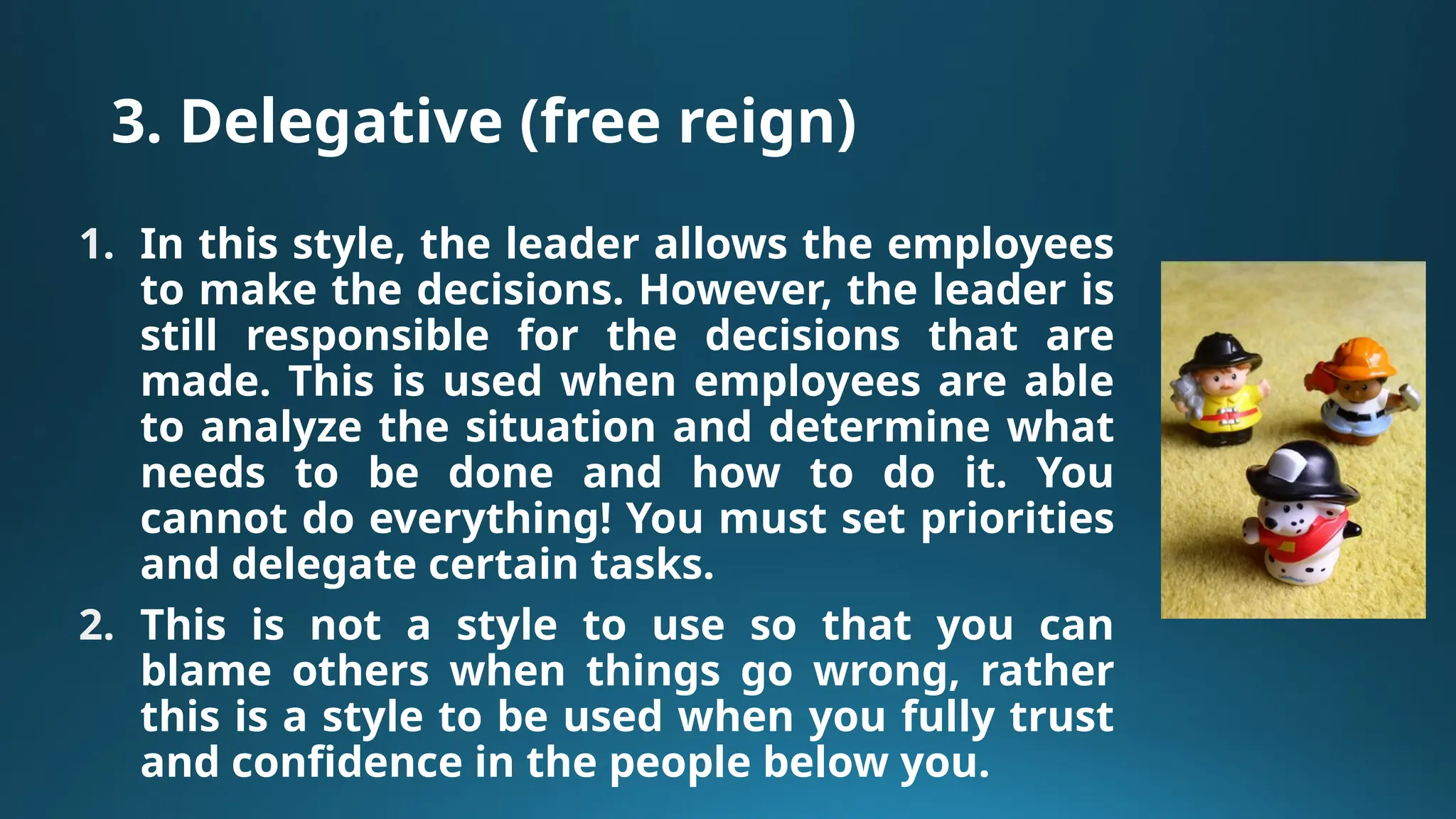 3. Delegative (free reign)
1. In this style, the leader allows the employees
to make the decisions. However, the leader is
still responsible for the decisions that are
made. This is used when employees are able
to analyze the situation and determine what
needs to be done and how to do it. You
cannot do everything! You must set priorities
and delegate certain tasks.
2. This is not a style to use so that you can
blame others when things go wrong, rather
this is a style to be used when you fully trust
and confidence in the people below you.
 