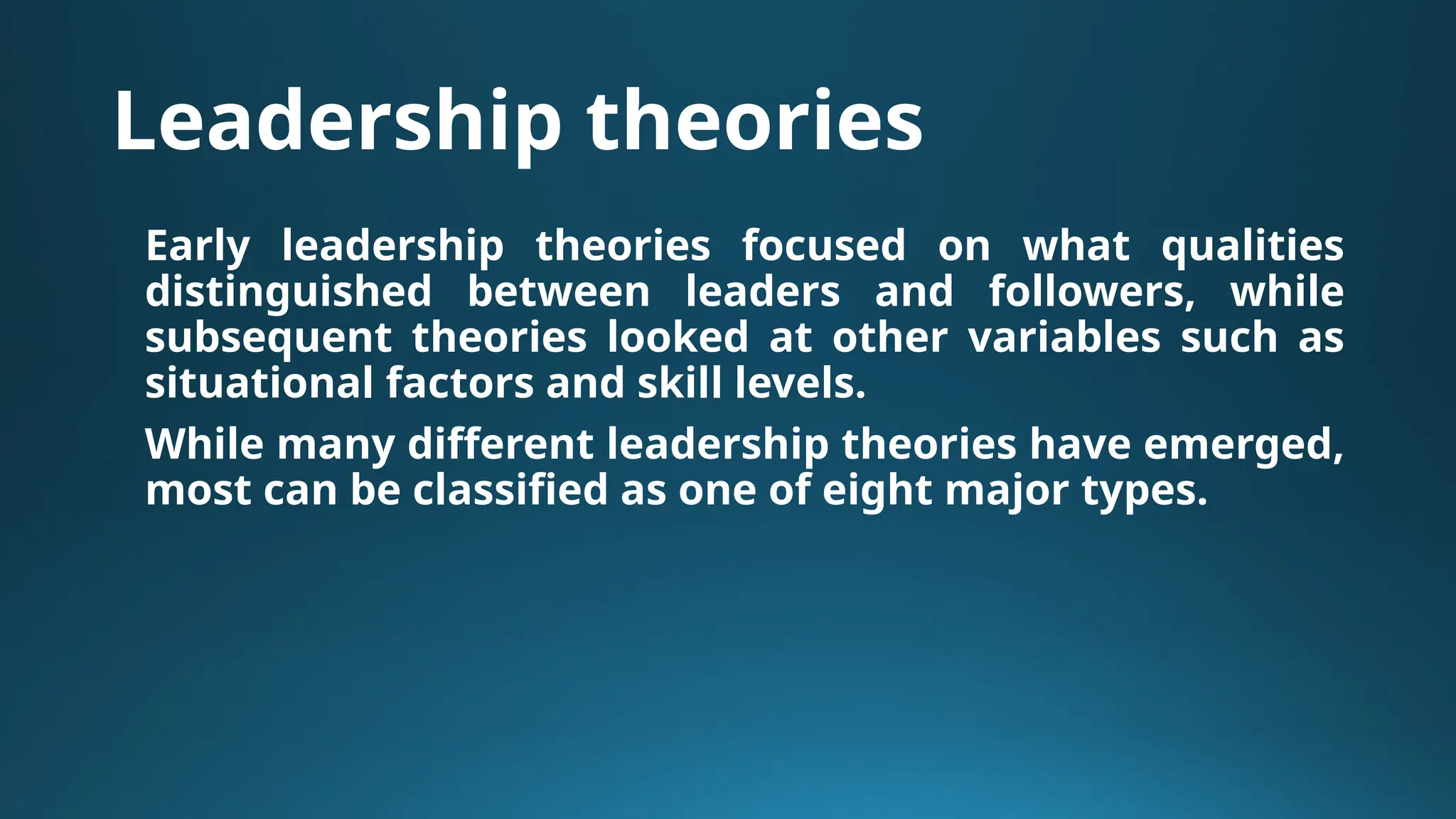 Leadership theories
Early leadership theories focused on what qualities
distinguished between leaders and followers, while
subsequent theories looked at other variables such as
situational factors and skill levels.
While many different leadership theories have emerged,
most can be classified as one of eight major types.
 