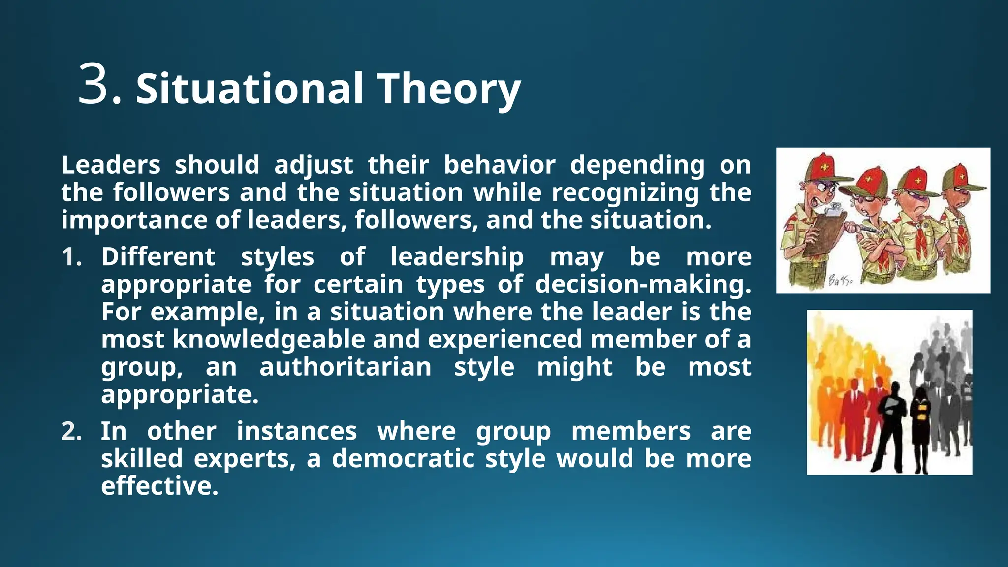 3. Situational Theory
Leaders should adjust their behavior depending on
the followers and the situation while recognizing the
importance of leaders, followers, and the situation.
1. Different styles of leadership may be more
appropriate for certain types of decision-making.
For example, in a situation where the leader is the
most knowledgeable and experienced member of a
group, an authoritarian style might be most
appropriate.
2. In other instances where group members are
skilled experts, a democratic style would be more
effective.
 
