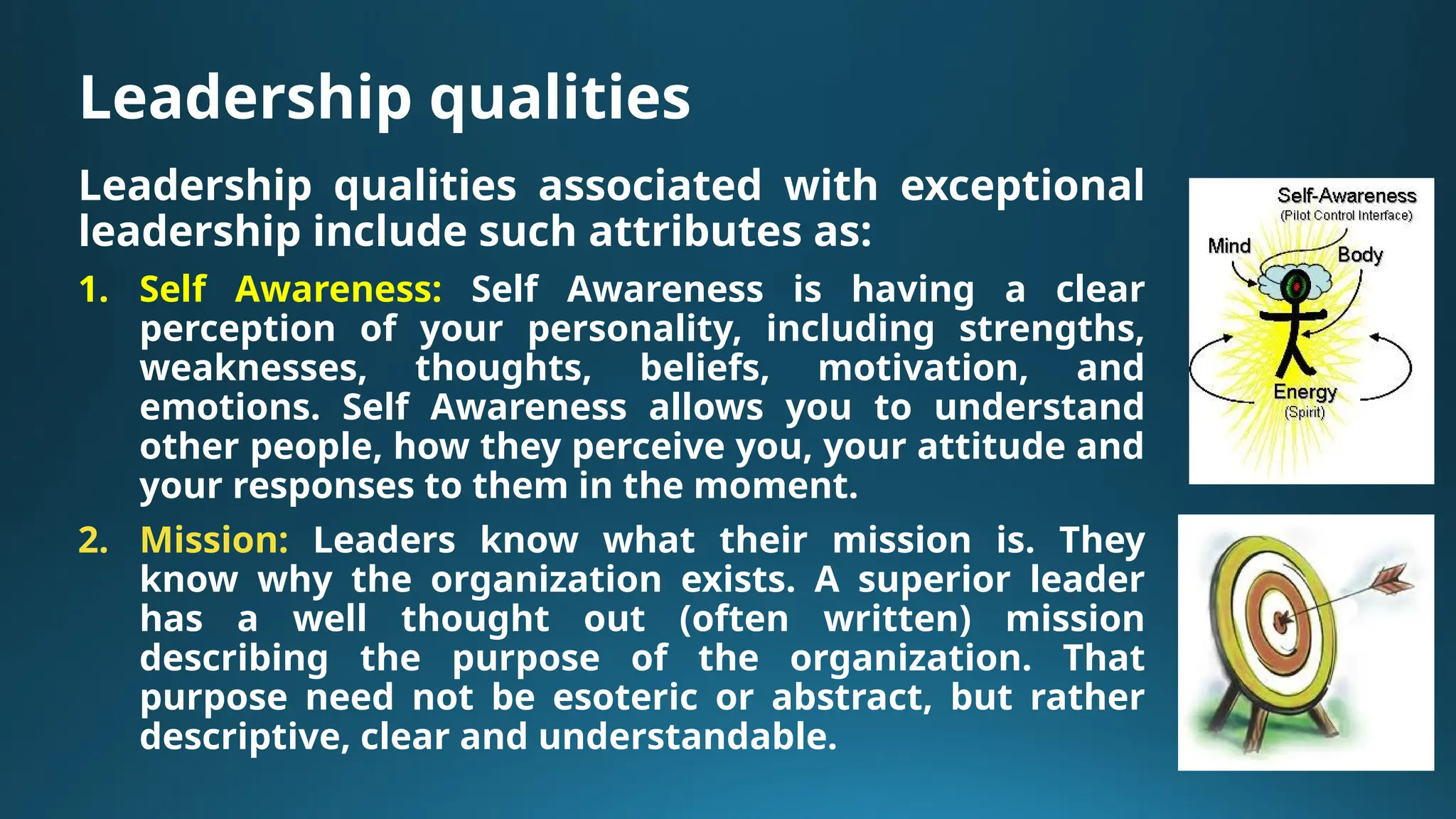 Leadership qualities
Leadership qualities associated with exceptional
leadership include such attributes as:
1. Self Awareness: Self Awareness is having a clear
perception of your personality, including strengths,
weaknesses, thoughts, beliefs, motivation, and
emotions. Self Awareness allows you to understand
other people, how they perceive you, your attitude and
your responses to them in the moment.
2. Mission: Leaders know what their mission is. They
know why the organization exists. A superior leader
has a well thought out (often written) mission
describing the purpose of the organization. That
purpose need not be esoteric or abstract, but rather
descriptive, clear and understandable.
 