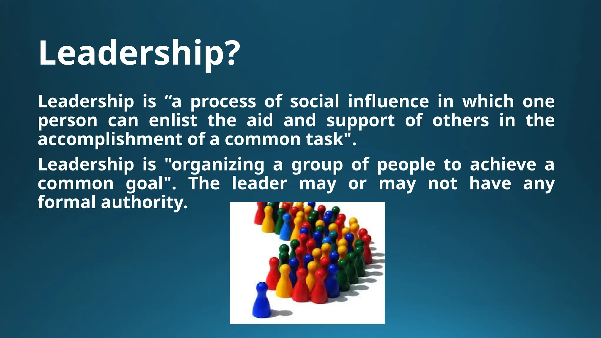 Leadership?
Leadership is “a process of social influence in which one
person can enlist the aid and support of others in the
accomplishment of a common task".
Leadership is "organizing a group of people to achieve a
common goal". The leader may or may not have any
formal authority.
 