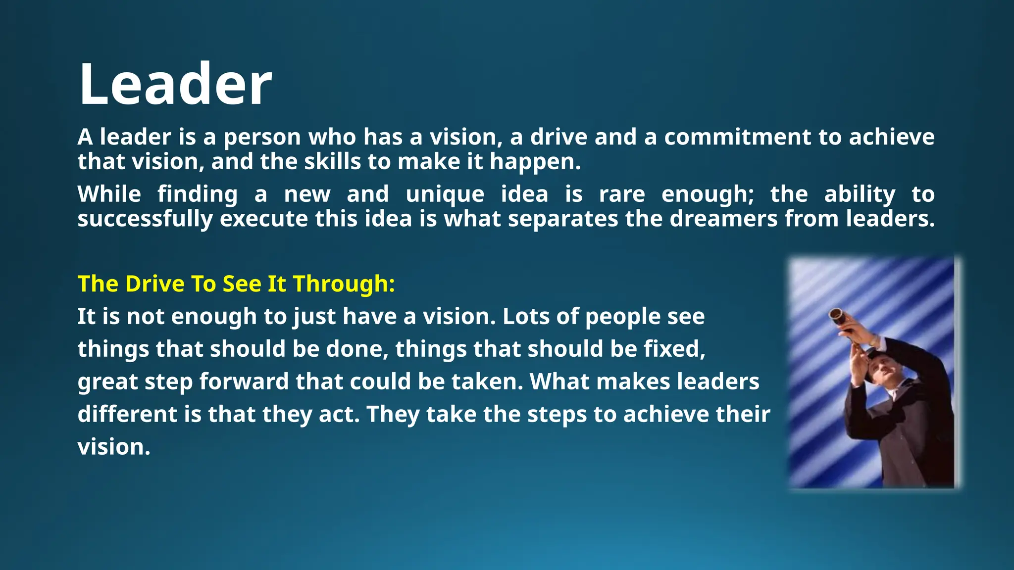 Leader
A leader is a person who has a vision, a drive and a commitment to achieve
that vision, and the skills to make it happen.
While finding a new and unique idea is rare enough; the ability to
successfully execute this idea is what separates the dreamers from leaders.
The Drive To See It Through:
It is not enough to just have a vision. Lots of people see
things that should be done, things that should be fixed,
great step forward that could be taken. What makes leaders
different is that they act. They take the steps to achieve their
vision.
 