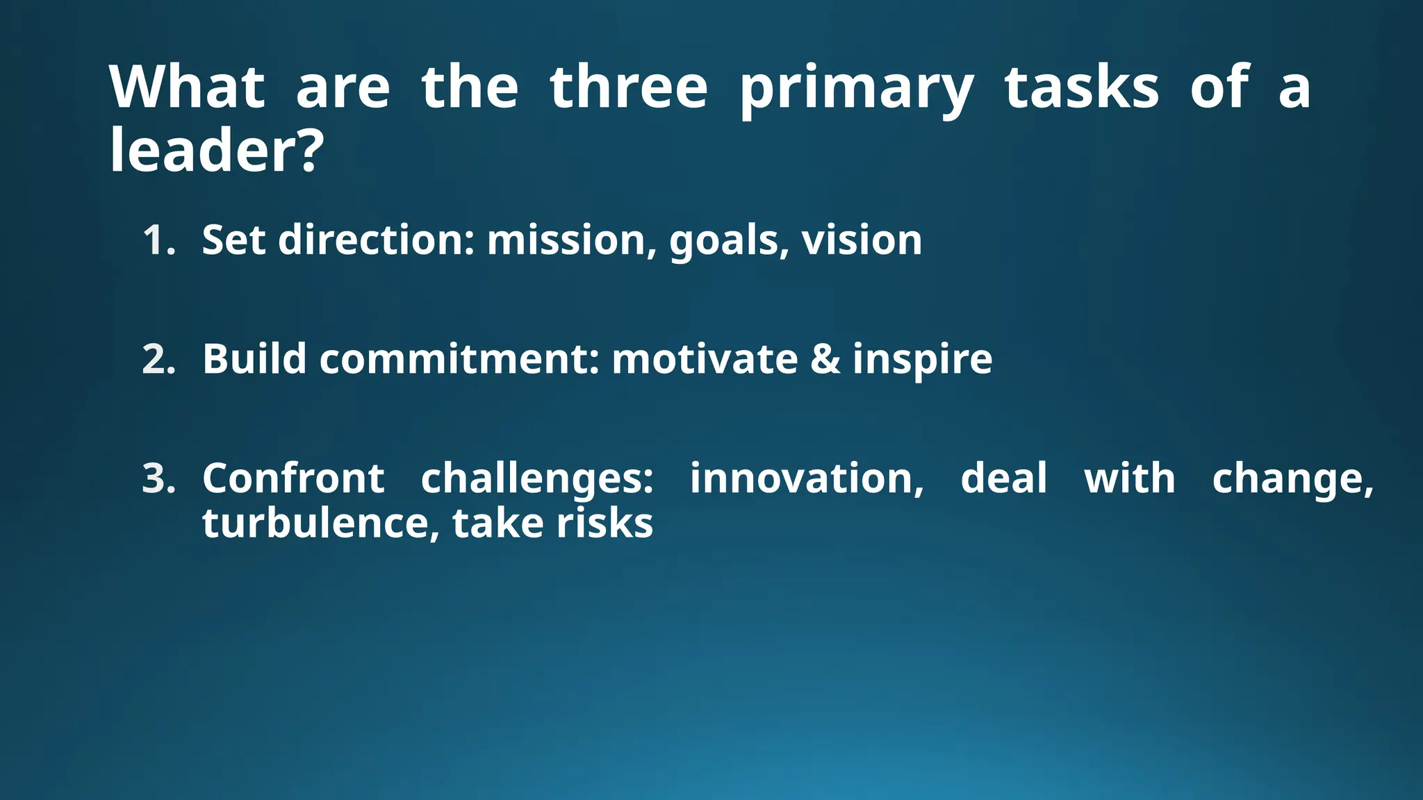 What are the three primary tasks of a
leader?
1. Set direction: mission, goals, vision
2. Build commitment: motivate & inspire
3. Confront challenges: innovation, deal with change,
turbulence, take risks
 