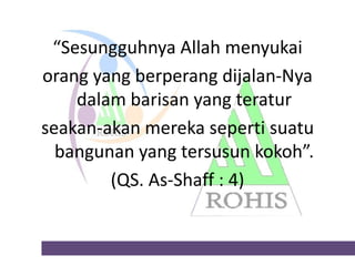 “Sesungguhnya Allah menyukai
orang yang berperang dijalan-Nya
dalam barisan yang teratur
seakan-akan mereka seperti suatu
bangunan yang tersusun kokoh”.
(QS. As-Shaff : 4)

 