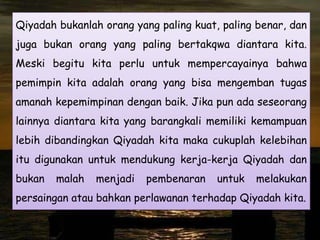 Qiyadah bukanlah orang yang paling kuat, paling benar, dan

juga bukan orang yang paling bertakqwa diantara kita.
Meski begitu kita perlu untuk mempercayainya bahwa
pemimpin kita adalah orang yang bisa mengemban tugas
amanah kepemimpinan dengan baik. Jika pun ada seseorang
lainnya diantara kita yang barangkali memiliki kemampuan
lebih dibandingkan Qiyadah kita maka cukuplah kelebihan
itu digunakan untuk mendukung kerja-kerja Qiyadah dan
bukan

malah

menjadi

pembenaran

untuk

melakukan

persaingan atau bahkan perlawanan terhadap Qiyadah kita.

 