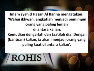 Imam syahid Hasan Al Banna mengatakan:
‘Wahai ikhwan, angkatlah menjadi pemimpin
orang yang paling lemah
di antara kalian.
Kemudian dengarlah dan taatilah dia. Dengan
(bantuan) kalian, ia akan menjadi orang yang
paling kuat di antara kalian’.

 