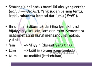 • Seorang jundi harus memiliki akal yang cerdas
(aqluu -----dzakiir). Yang sudah barang tentu,
keseluruhannya berasal dari ilmu ( ilmii’ ).
• Ilmu (ilmii’) dibentuk dari tiga bentik huruf
hijaiyyah yakni ‘ain, lam dan mim. Sementara
masing-masing huruf mengandung makna,
yakni:
• ‘ain
=> ‘illiyyin (derajat yang tinggi)
• Lam
=> latiifiin (orang yang lembut)
• Mim
=> maliikii (kedudukan)

 