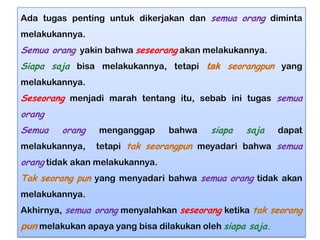 Ada tugas penting untuk dikerjakan dan semua orang diminta
melakukannya.

Semua orang yakin bahwa seseorang akan melakukannya.
Siapa saja bisa melakukannya, tetapi tak seorangpun yang
melakukannya.

Seseorang menjadi marah tentang itu, sebab ini tugas semua
orang..
Semua

orang

melakukannya,

menganggap

bahwa

siapa

saja

dapat

tetapi tak seorangpun meyadari bahwa semua

orang tidak akan melakukannya.
Tak seorang pun yang menyadari bahwa semua orang tidak akan
melakukannya.
Akhirnya, semua orang menyalahkan seseorang ketika tak seorang

pun melakukan apaya yang bisa dilakukan oleh siapa saja.

 