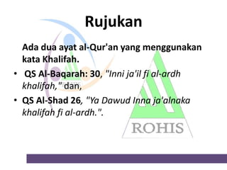 Rujukan
Ada dua ayat al-Qur'an yang menggunakan
kata Khalifah.
• QS Al-Baqarah: 30, "Inni ja'il fi al-ardh
khalifah," dan,
• QS Al-Shad 26, "Ya Dawud Inna ja'alnaka
khalifah fi al-ardh.".

 