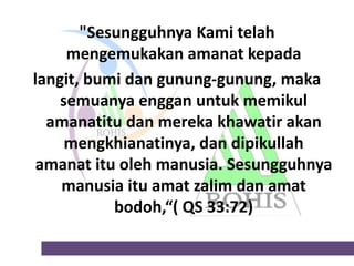 "Sesungguhnya Kami telah
mengemukakan amanat kepada
langit, bumi dan gunung-gunung, maka
semuanya enggan untuk memikul
amanatitu dan mereka khawatir akan
mengkhianatinya, dan dipikullah
amanat itu oleh manusia. Sesungguhnya
manusia itu amat zalim dan amat
bodoh,“( QS 33:72)

 