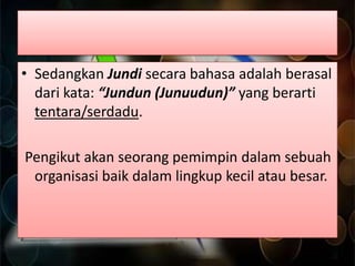 • Sedangkan Jundi secara bahasa adalah berasal
dari kata: “Jundun (Junuudun)” yang berarti
tentara/serdadu.

Pengikut akan seorang pemimpin dalam sebuah
organisasi baik dalam lingkup kecil atau besar.

 