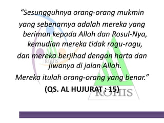 “Sesungguhnya orang-orang mukmin
yang sebenarnya adalah mereka yang
beriman kepada Alloh dan Rosul-Nya,
kemudian mereka tidak ragu-ragu,
dan mereka berjihad dengan harta dan
jiwanya di jalan Alloh.
Mereka itulah orang-orang yang benar.”
(QS. AL HUJURAT : 15)

 