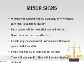 minor SignS
• Women will outnumber men, eventually fifty women to
each man. (Bukhari & Muslim)
• Earth quakes will increase (Bukhari and Muslim)
• Good deeds will decrease (Bukhari)
• Female singers and musical instruments will become
popular (Al-Tirmidhi)
• People will believe in astrology (in the stars)
• Time will pass rapidly. Time will have no blessings
 