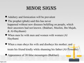 minor SignS
Adultery and fornication will be prevalent
The prophet (pbuh) said this has never
happened without new diseases befalling on people, which
their ancestors had not known. (Bukhari, Muslim, Ibn Majah,
& Al-Haythami)
When men lie with men and women with women (Al
Haythami
When a man obeys his wife and disobeys his mother; and
treats his friend kindly while shunning his father (Al-Tirmidhi)
Appearance of 30 false messengers (Bukhari)
 