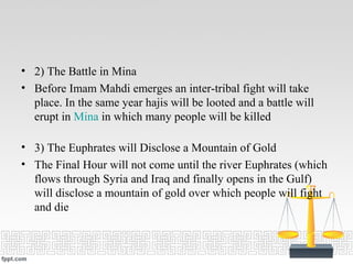 • 2) The Battle in Mina
• Before Imam Mahdi emerges an inter-tribal fight will take
place. In the same year hajis will be looted and a battle will
erupt in Mina in which many people will be killed
• 3) The Euphrates will Disclose a Mountain of Gold
• The Final Hour will not come until the river Euphrates (which
flows through Syria and Iraq and finally opens in the Gulf)
will disclose a mountain of gold over which people will fight
and die
 