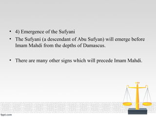 • 4) Emergence of the Sufyani
• The Sufyani (a descendant of Abu Sufyan) will emerge before
Imam Mahdi from the depths of Damascus.
• There are many other signs which will precede Imam Mahdi.
 