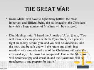 tHe great War
• Imam Mahdi will have to fight many battles, the most
important and difficult being the battle against the Christians
in which a large number of Muslims will be martyred.
• Dhu Makhbar said, ''I heard the Apostle of Allah () say, ''You
will make a secure peace with the Byzantines, then you will
fight an enemy behind you, and you will be victorious, take
the boot, and be safe you will the return and alight in a
meadow with mounds and one of the Christians will raise the
cross and say, 'The cross has conquered'. One of the Muslims
will become angry and smash it, and the Byzantines will act
treacherously and prepare for battle.''
 